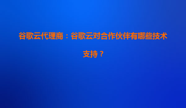 谷歌云代理商：谷歌云对合作伙伴有哪些技术支持？