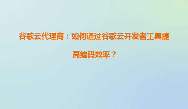 谷歌云代理商：如何通过谷歌云开发者工具提高编码效率？