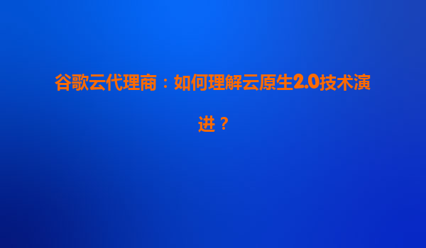 谷歌云代理商：如何理解云原生2.0技术演进？
