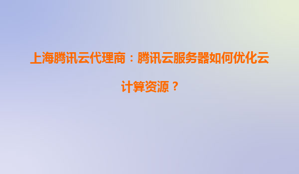 上海腾讯云代理商：腾讯云服务器如何优化云计算资源？