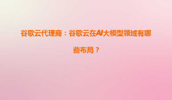 谷歌云代理商：谷歌云在AI大模型领域有哪些布局？