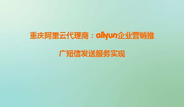重庆阿里云代理商：aliyun企业营销推广短信发送服务实现