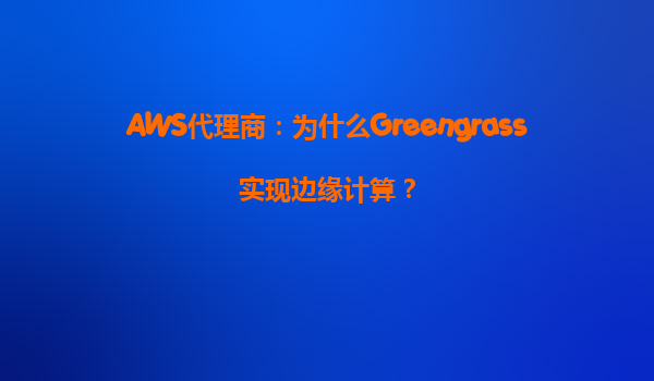 AWS代理商：为什么Greengrass实现边缘计算？