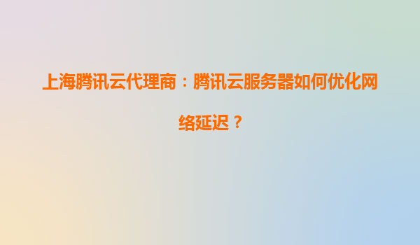 上海腾讯云代理商：腾讯云服务器如何优化网络延迟？
