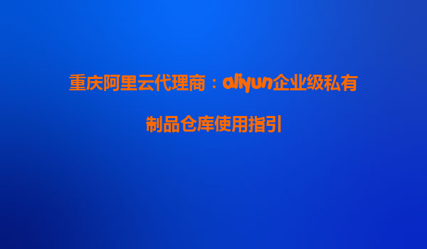 重庆阿里云代理商：aliyun企业级私有制品仓库使用指引