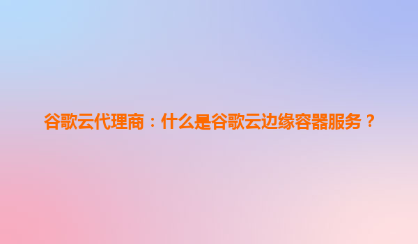 谷歌云代理商：什么是谷歌云边缘容器服务？