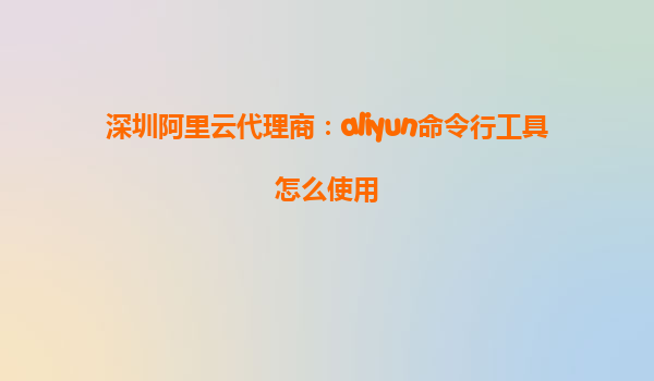 深圳阿里云代理商：aliyun命令行工具怎么使用