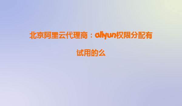 北京阿里云代理商：aliyun权限分配有试用的么