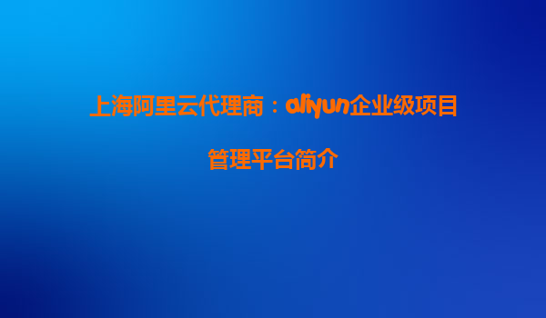 上海阿里云代理商：aliyun企业级项目管理平台简介