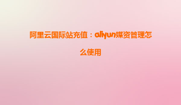 阿里云国际站充值：aliyun媒资管理怎么使用