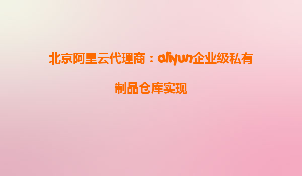 北京阿里云代理商：aliyun企业级私有制品仓库实现