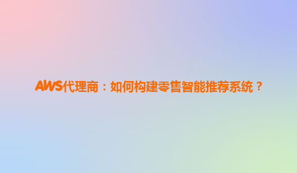 AWS代理商：如何构建零售智能推荐系统？