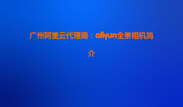 广州阿里云代理商：aliyun全景相机简介