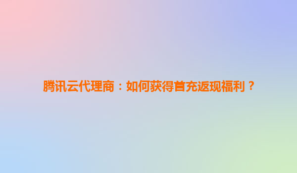 腾讯云代理商：如何获得首充返现福利？
