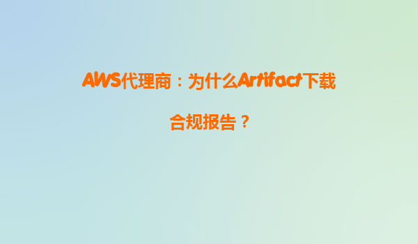 AWS代理商：为什么Artifact下载合规报告？