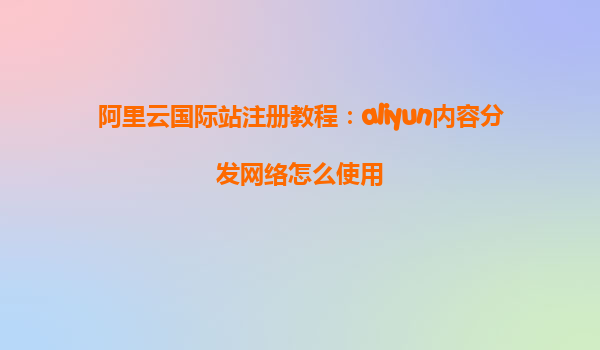 阿里云国际站注册教程：aliyun内容分发网络怎么使用