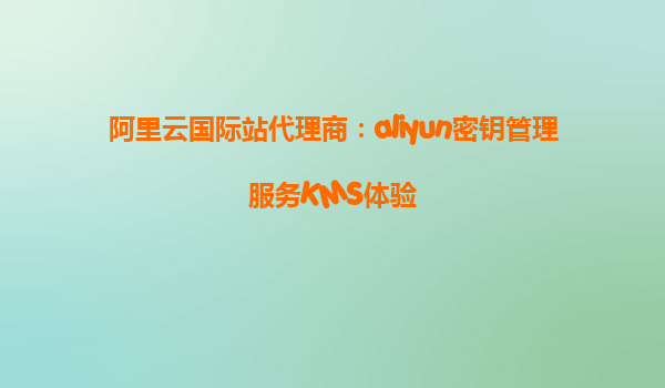 阿里云国际站代理商：aliyun密钥管理服务KMS体验