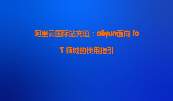 阿里云国际站充值：aliyun面向 IoT 领域的使用指引
