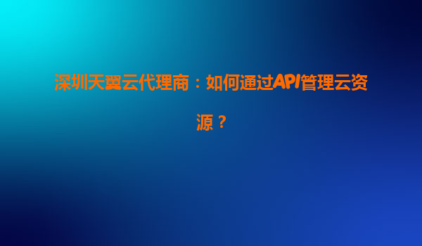 深圳天翼云代理商：如何通过API管理云资源？