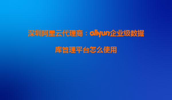 深圳阿里云代理商：aliyun企业级数据库管理平台怎么使用