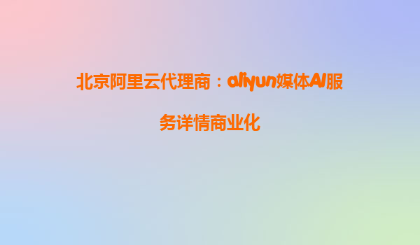北京阿里云代理商：aliyun媒体AI服务详情商业化