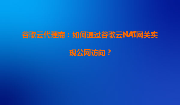 谷歌云代理商：如何通过谷歌云NAT网关实现公网访问？