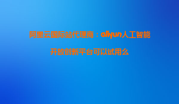 阿里云国际站代理商：aliyun人工智能开放创新平台可以试用么