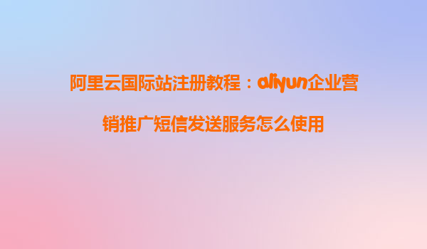 阿里云国际站注册教程：aliyun企业营销推广短信发送服务怎么使用