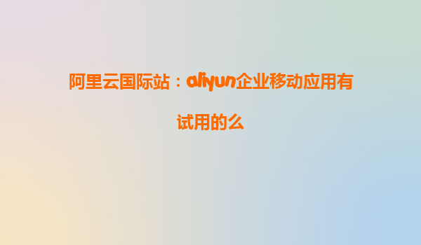 阿里云国际站：aliyun企业移动应用有试用的么