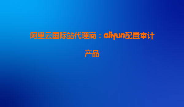 阿里云国际站代理商：aliyun配置审计产品