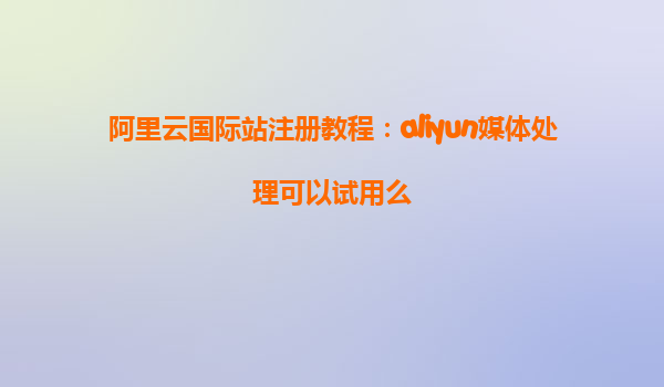阿里云国际站注册教程：aliyun媒体处理可以试用么