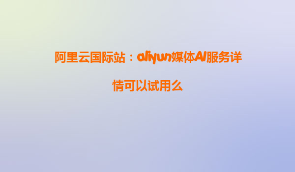 阿里云国际站：aliyun媒体AI服务详情可以试用么