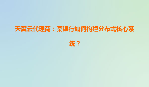天翼云代理商：某银行如何构建分布式核心系统？