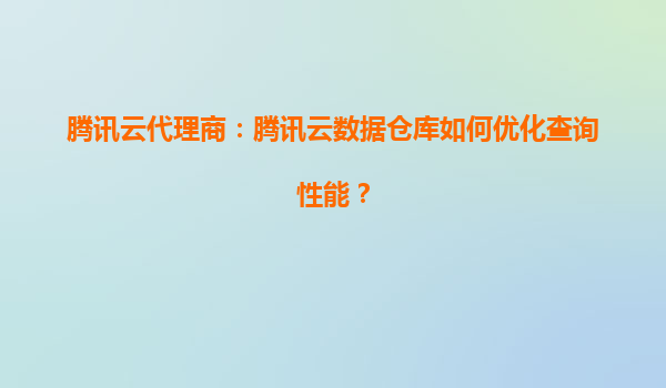 腾讯云代理商：腾讯云数据仓库如何优化查询性能？