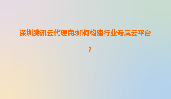 深圳腾讯云代理商:如何构建行业专属云平台？