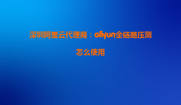深圳阿里云代理商：aliyun全链路压测怎么使用