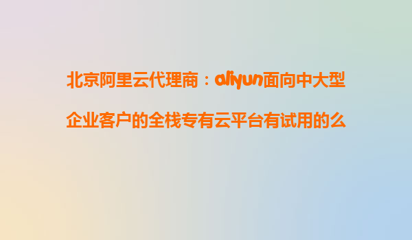 北京阿里云代理商：aliyun面向中大型企业客户的全栈专有云平台有试用的么