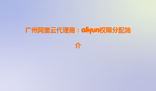 广州阿里云代理商：aliyun权限分配简介