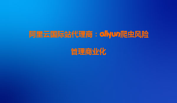 阿里云国际站代理商：aliyun爬虫风险管理商业化
