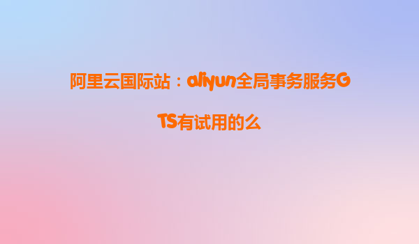 阿里云国际站：aliyun全局事务服务GTS有试用的么