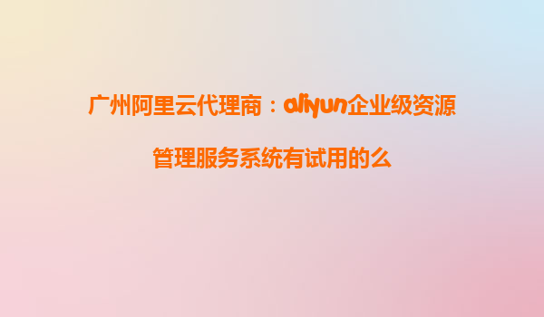 广州阿里云代理商：aliyun企业级资源管理服务系统有试用的么