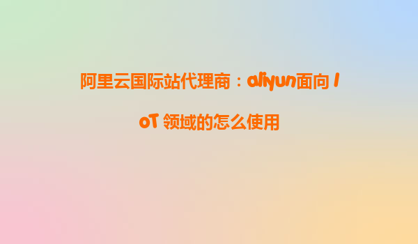 阿里云国际站代理商：aliyun面向 IoT 领域的怎么使用