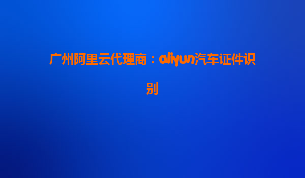 广州阿里云代理商：aliyun汽车证件识别