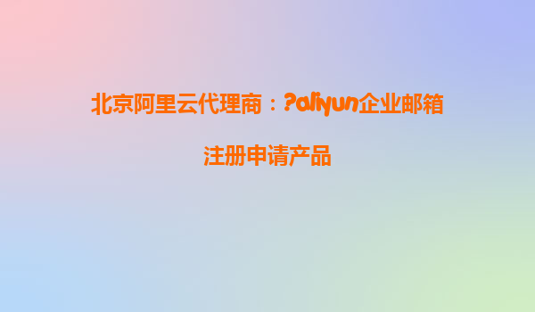 北京阿里云代理商：?aliyun企业邮箱注册申请产品