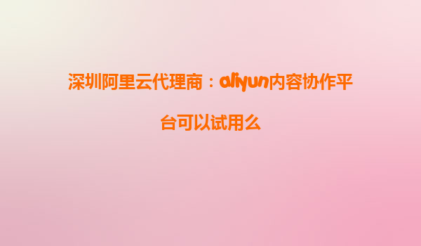 深圳阿里云代理商：aliyun内容协作平台可以试用么
