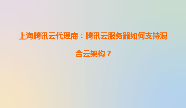 上海腾讯云代理商：腾讯云服务器如何支持混合云架构？