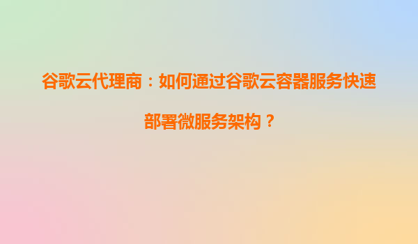 谷歌云代理商：如何通过谷歌云容器服务快速部署微服务架构？