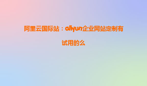 阿里云国际站：aliyun企业网站定制有试用的么
