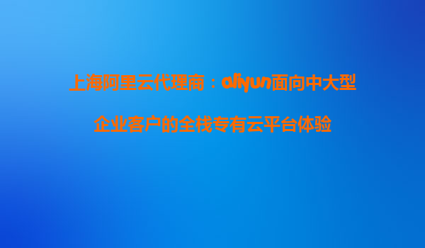 上海阿里云代理商：aliyun面向中大型企业客户的全栈专有云平台体验
