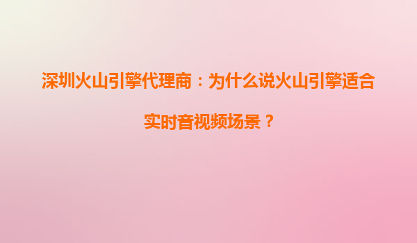 深圳火山引擎代理商：为什么说火山引擎适合实时音视频场景？